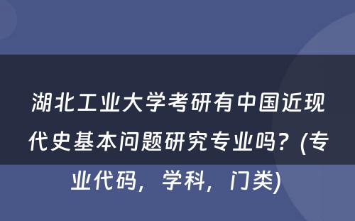 湖北工业大学考研有中国近现代史基本问题研究专业吗？(专业代码，学科，门类) 