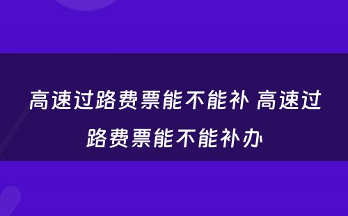 高速过路费票能不能补 高速过路费票能不能补办