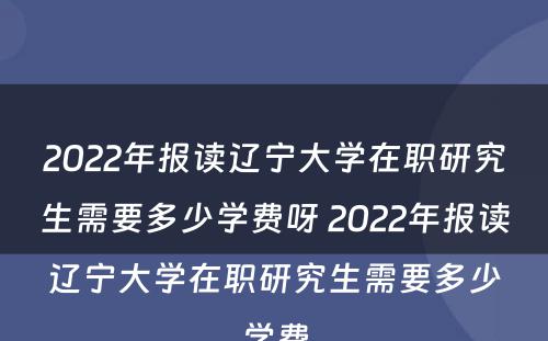 2022年报读辽宁大学在职研究生需要多少学费呀 2022年报读辽宁大学在职研究生需要多少学费