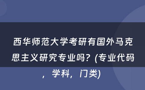 西华师范大学考研有国外马克思主义研究专业吗？(专业代码，学科，门类) 