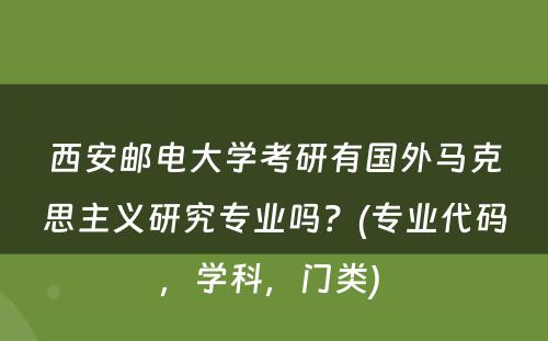 西安邮电大学考研有国外马克思主义研究专业吗？(专业代码，学科，门类) 