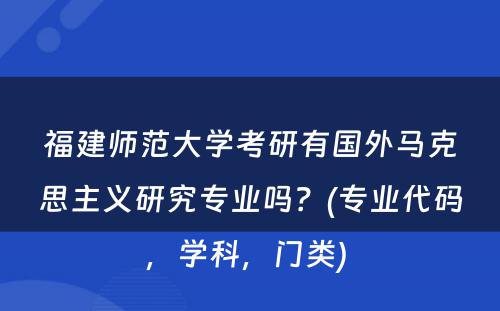 福建师范大学考研有国外马克思主义研究专业吗？(专业代码，学科，门类) 