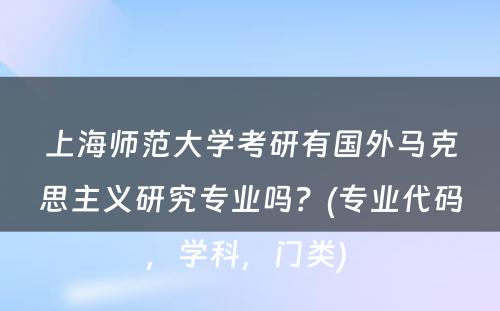 上海师范大学考研有国外马克思主义研究专业吗？(专业代码，学科，门类) 