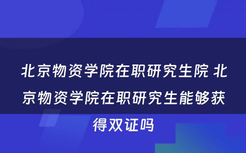 北京物资学院在职研究生院 北京物资学院在职研究生能够获得双证吗