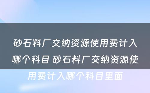 砂石料厂交纳资源使用费计入哪个科目 砂石料厂交纳资源使用费计入哪个科目里面