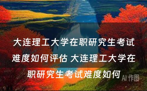 大连理工大学在职研究生考试难度如何评估 大连理工大学在职研究生考试难度如何