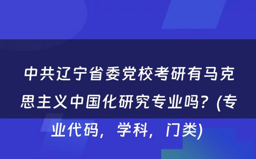 中共辽宁省委党校考研有马克思主义中国化研究专业吗？(专业代码，学科，门类) 