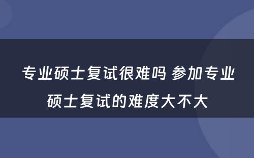 专业硕士复试很难吗 参加专业硕士复试的难度大不大