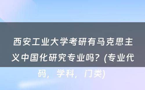 西安工业大学考研有马克思主义中国化研究专业吗？(专业代码，学科，门类) 