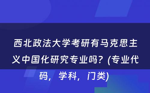 西北政法大学考研有马克思主义中国化研究专业吗？(专业代码，学科，门类) 