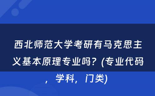 西北师范大学考研有马克思主义基本原理专业吗？(专业代码，学科，门类) 