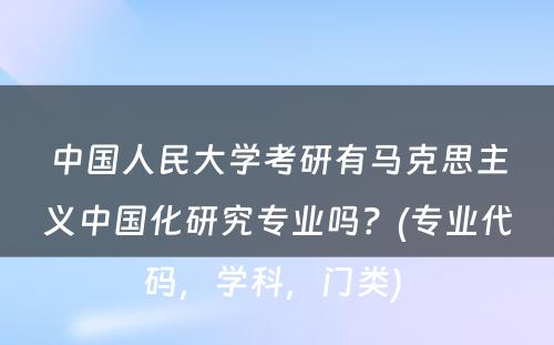 中国人民大学考研有马克思主义中国化研究专业吗？(专业代码，学科，门类) 