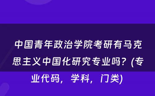 中国青年政治学院考研有马克思主义中国化研究专业吗？(专业代码，学科，门类) 