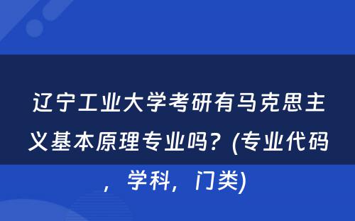 辽宁工业大学考研有马克思主义基本原理专业吗？(专业代码，学科，门类) 