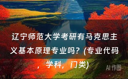 辽宁师范大学考研有马克思主义基本原理专业吗？(专业代码，学科，门类) 