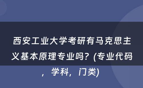 西安工业大学考研有马克思主义基本原理专业吗？(专业代码，学科，门类) 