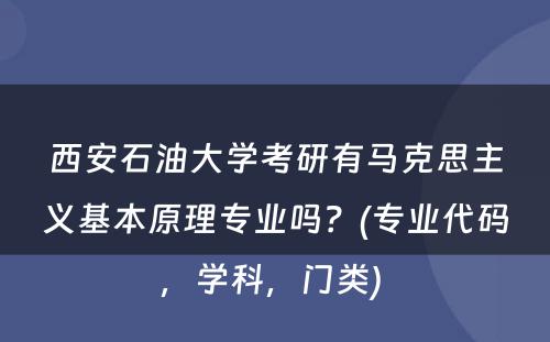 西安石油大学考研有马克思主义基本原理专业吗？(专业代码，学科，门类) 