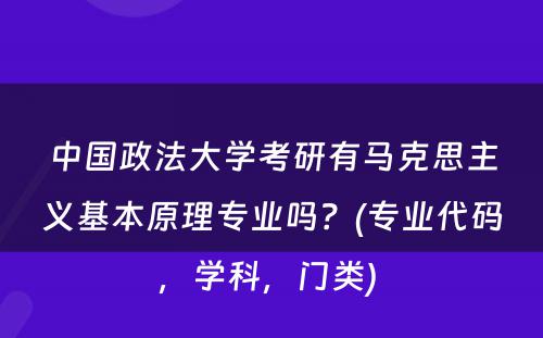 中国政法大学考研有马克思主义基本原理专业吗？(专业代码，学科，门类) 