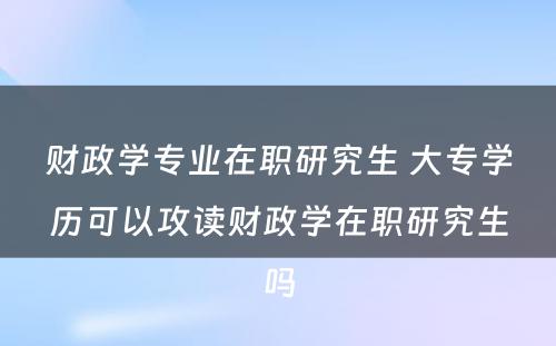 财政学专业在职研究生 大专学历可以攻读财政学在职研究生吗