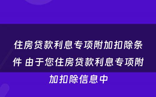 住房贷款利息专项附加扣除条件 由于您住房贷款利息专项附加扣除信息中