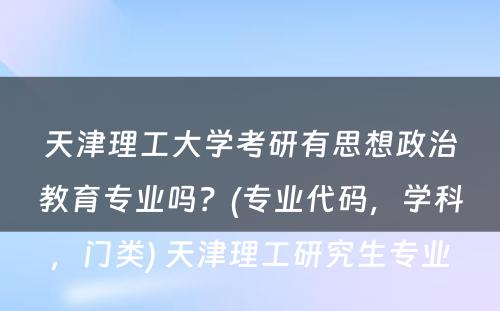 天津理工大学考研有思想政治教育专业吗？(专业代码，学科，门类) 天津理工研究生专业