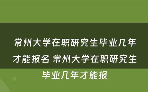 常州大学在职研究生毕业几年才能报名 常州大学在职研究生毕业几年才能报