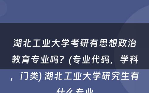 湖北工业大学考研有思想政治教育专业吗？(专业代码，学科，门类) 湖北工业大学研究生有什么专业