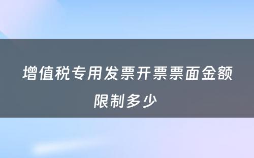 增值税专用发票开票票面金额限制多少 