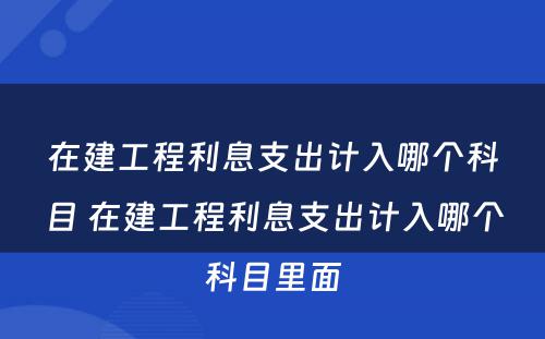 在建工程利息支出计入哪个科目 在建工程利息支出计入哪个科目里面