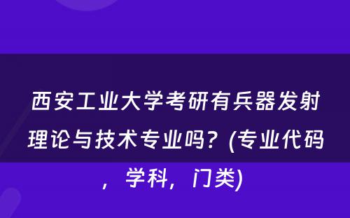 西安工业大学考研有兵器发射理论与技术专业吗？(专业代码，学科，门类) 