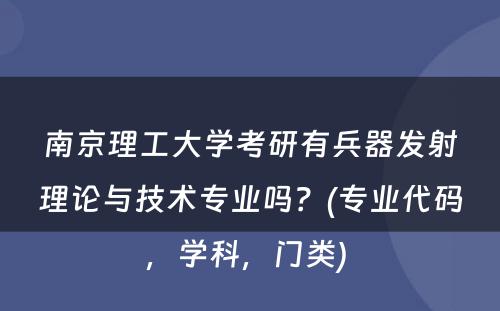 南京理工大学考研有兵器发射理论与技术专业吗？(专业代码，学科，门类) 