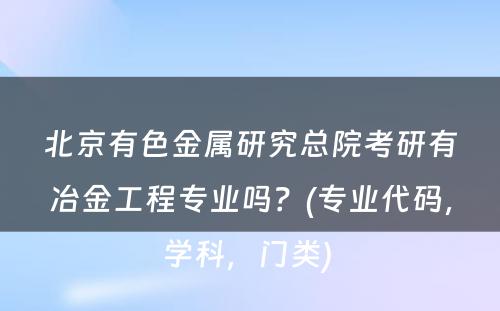 北京有色金属研究总院考研有冶金工程专业吗？(专业代码，学科，门类) 