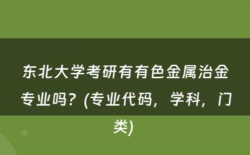 东北大学考研有有色金属治金专业吗？(专业代码，学科，门类) 