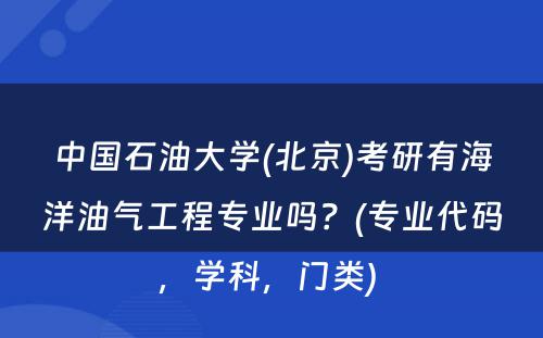 中国石油大学(北京)考研有海洋油气工程专业吗？(专业代码，学科，门类) 