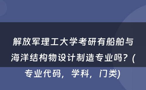 解放军理工大学考研有船舶与海洋结构物设计制造专业吗？(专业代码，学科，门类) 