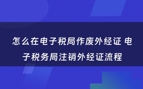 怎么在电子税局作废外经证 电子税务局注销外经证流程
