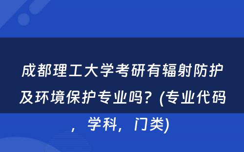 成都理工大学考研有辐射防护及环境保护专业吗？(专业代码，学科，门类) 