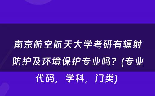 南京航空航天大学考研有辐射防护及环境保护专业吗？(专业代码，学科，门类) 