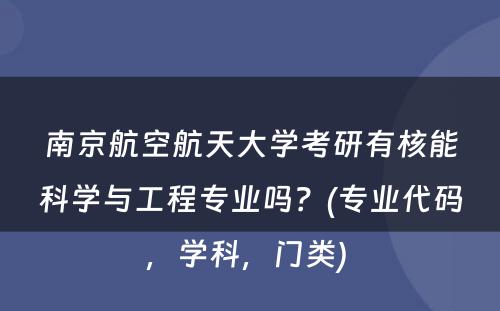 南京航空航天大学考研有核能科学与工程专业吗？(专业代码，学科，门类) 