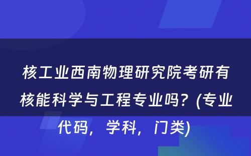 核工业西南物理研究院考研有核能科学与工程专业吗？(专业代码，学科，门类) 