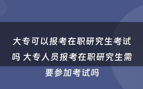 大专可以报考在职研究生考试吗 大专人员报考在职研究生需要参加考试吗