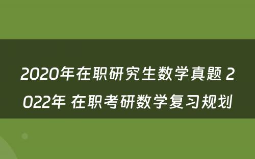 2020年在职研究生数学真题 2022年 在职考研数学复习规划