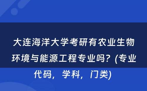 大连海洋大学考研有农业生物环境与能源工程专业吗？(专业代码，学科，门类) 