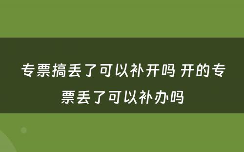 专票搞丢了可以补开吗 开的专票丢了可以补办吗