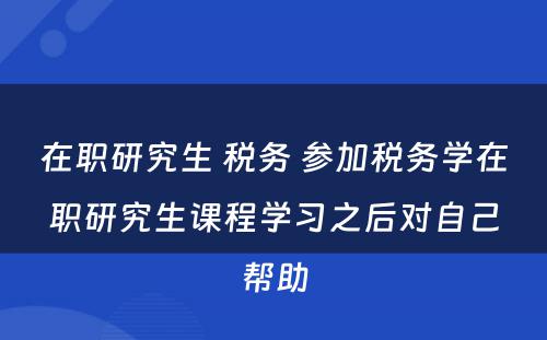 在职研究生 税务 参加税务学在职研究生课程学习之后对自己帮助