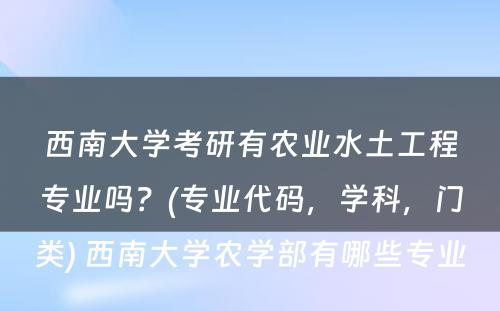 西南大学考研有农业水土工程专业吗？(专业代码，学科，门类) 西南大学农学部有哪些专业