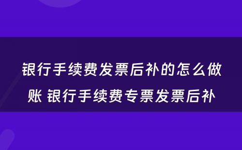 银行手续费发票后补的怎么做账 银行手续费专票发票后补
