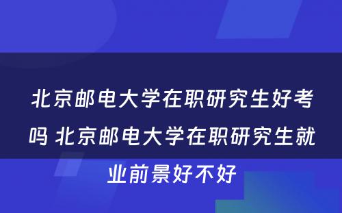 北京邮电大学在职研究生好考吗 北京邮电大学在职研究生就业前景好不好