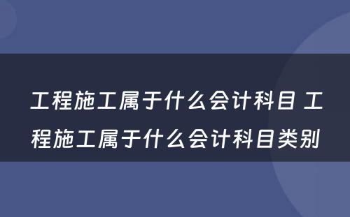 工程施工属于什么会计科目 工程施工属于什么会计科目类别