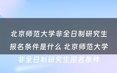 北京师范大学非全日制研究生报名条件是什么 北京师范大学非全日制研究生报名条件